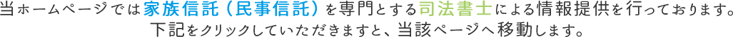 当ホームページでは家族信託(民事信託)を専門とする司法書士による情報提供を行っております。下記をクリックしていただきますと、当該ページへ移動します。
